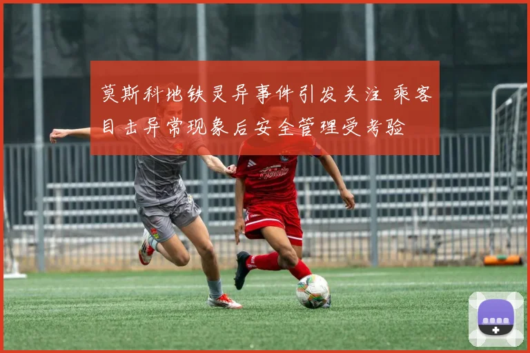莫斯科地铁灵异事件引发关注 乘客目击异常现象后安全管理受考验