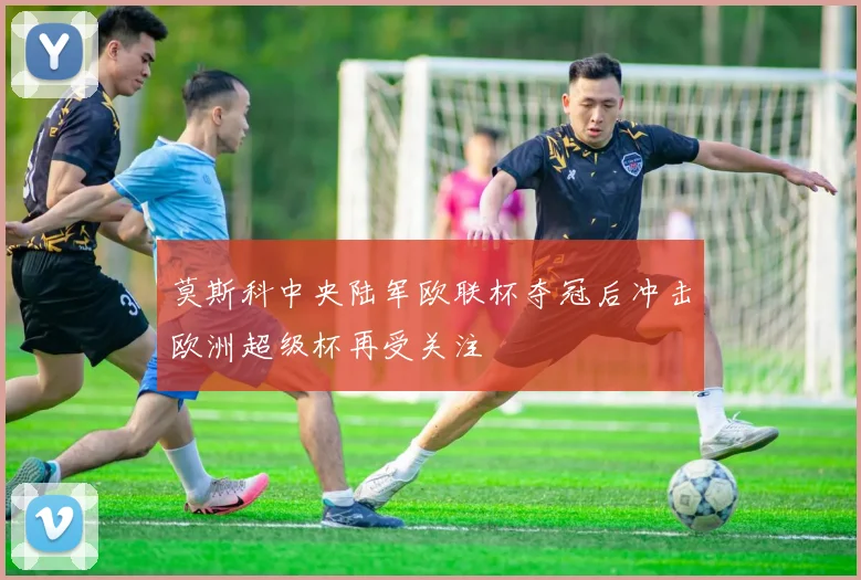 莫斯科中央陆军欧联杯夺冠后冲击欧洲超级杯再受关注
