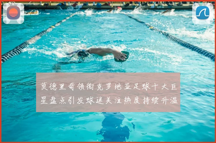莫德里奇领衔克罗地亚足球十大巨星盘点引发球迷关注热度持续升温