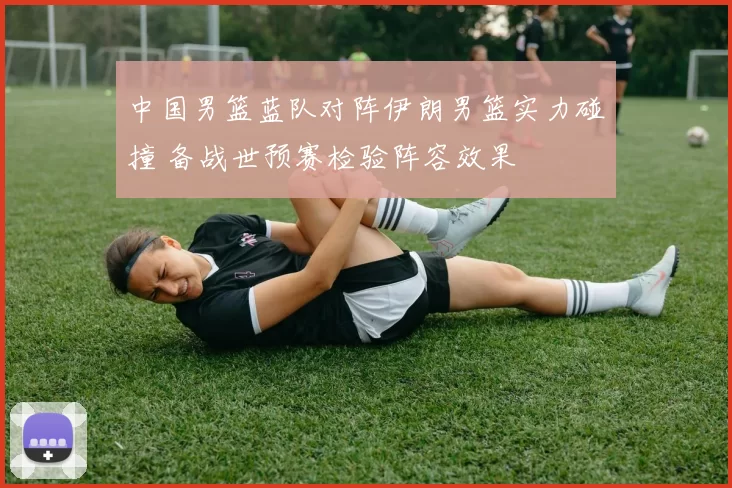 中国男篮蓝队对阵伊朗男篮实力碰撞 备战世预赛检验阵容效果