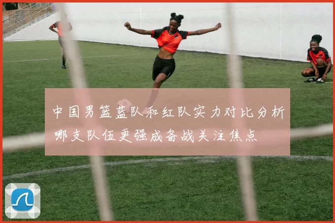 中国男篮蓝队和红队实力对比分析 哪支队伍更强成备战关注焦点