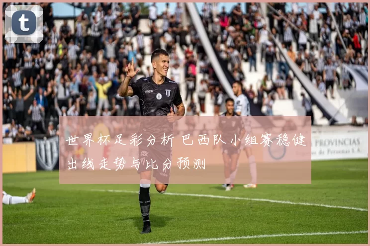 世界杯足彩分析 巴西队小组赛稳健出线走势与比分预测