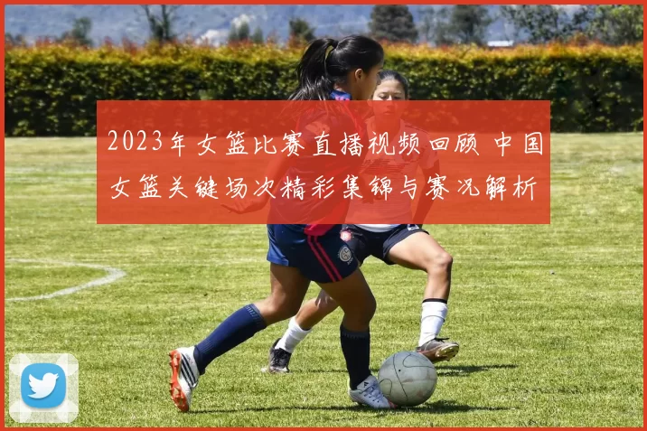 2023年女篮比赛直播视频回顾 中国女篮关键场次精彩集锦与赛况解析