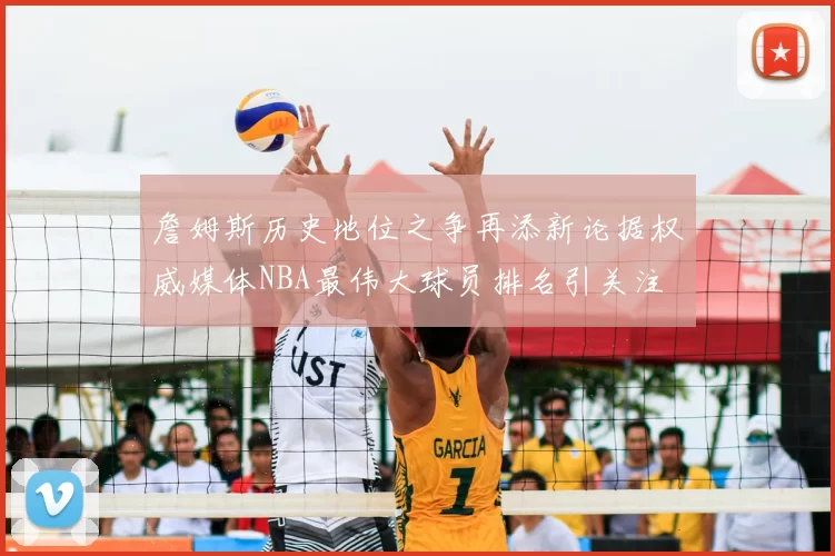 詹姆斯历史地位之争再添新论据权威媒体NBA最伟大球员排名引关注