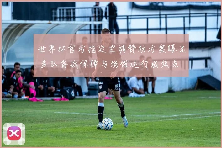 世界杯官方指定空调赞助方案曝光 多队备战保障与场馆运行成焦点