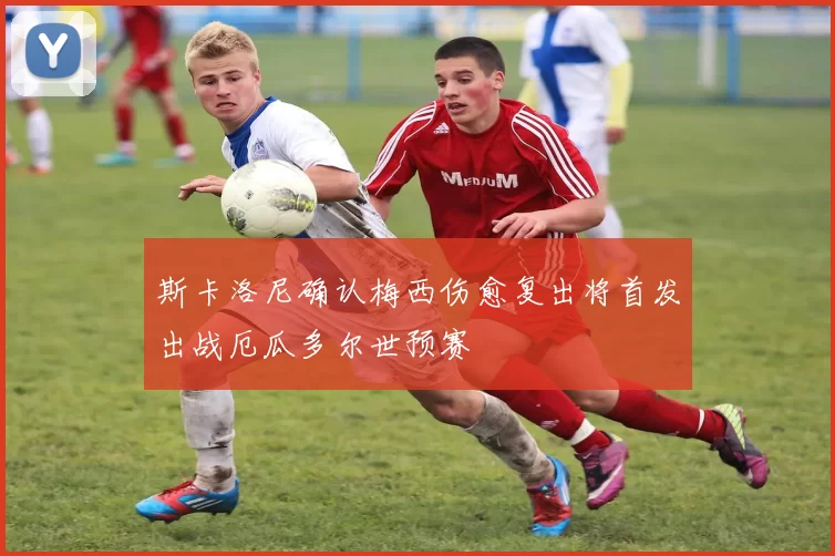 斯卡洛尼确认梅西伤愈复出将首发出战厄瓜多尔世预赛