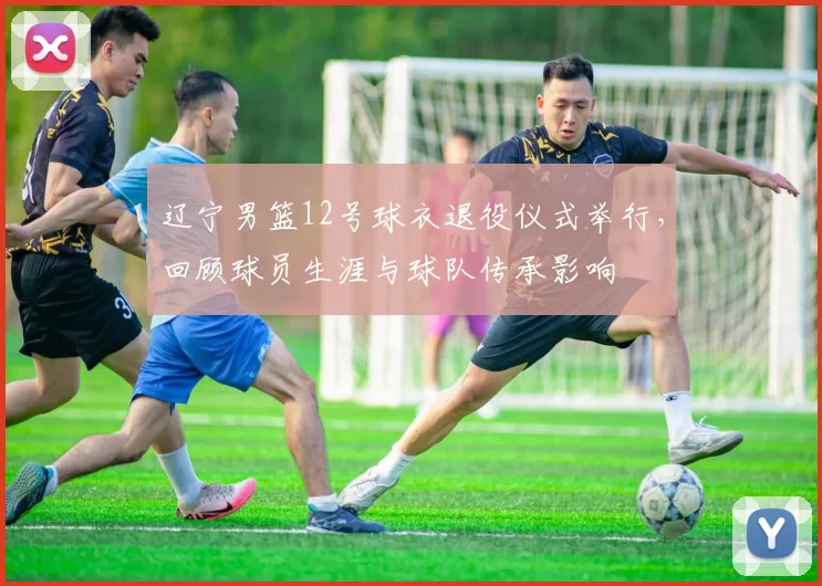 辽宁男篮12号球衣退役仪式举行,回顾球员生涯与球队传承影响