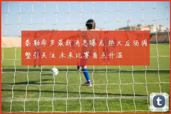 泰勒希罗最新消息曝光 热火后场调整引关注 未来比赛看点升温