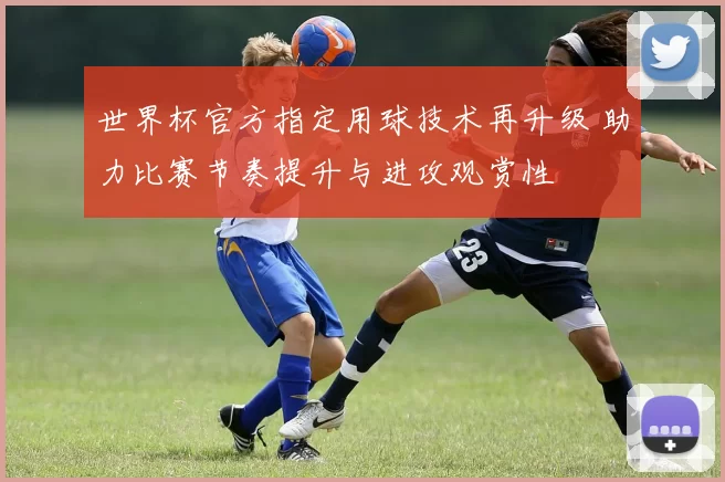 世界杯官方指定用球技术再升级 助力比赛节奏提升与进攻观赏性