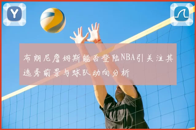 布朗尼詹姆斯能否登陆NBA引关注其选秀前景与球队动向分析