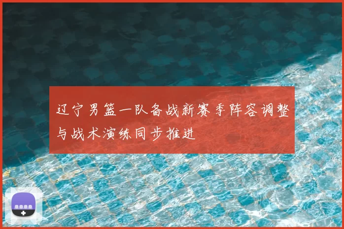 辽宁男篮一队备战新赛季阵容调整与战术演练同步推进