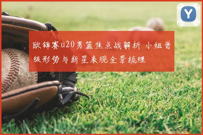 欧锦赛u20男篮焦点战解析 小组晋级形势与新星表现全景梳理