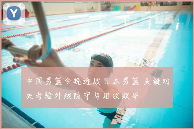 中国男篮今晚迎战日本男篮 关键对决考验外线防守与进攻效率