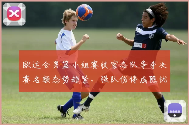 欧运会男篮小组赛收官各队争夺决赛名额态势趋紧，强队伤停成隐忧