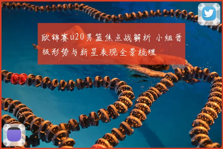 欧锦赛u20男篮焦点战解析 小组晋级形势与新星表现全景梳理