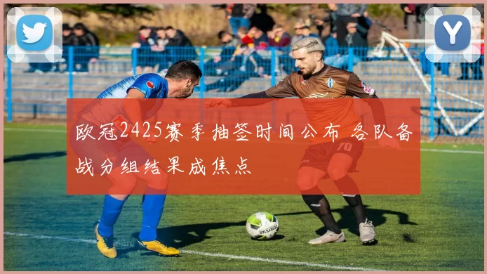 欧冠2425赛季抽签时间公布 各队备战分组结果成焦点