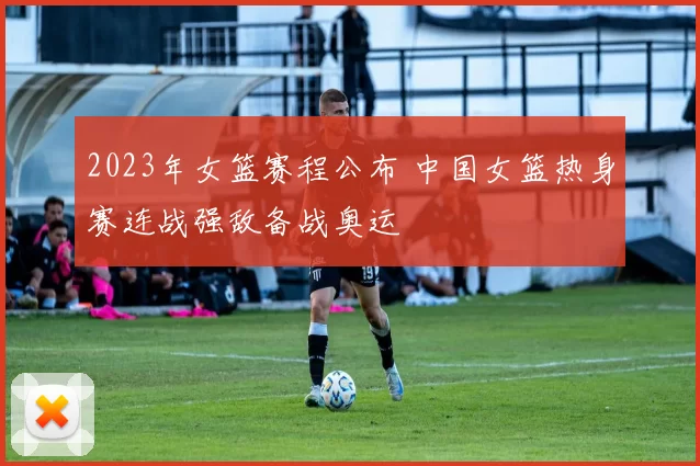 2023年女篮赛程公布 中国女篮热身赛连战强敌备战奥运