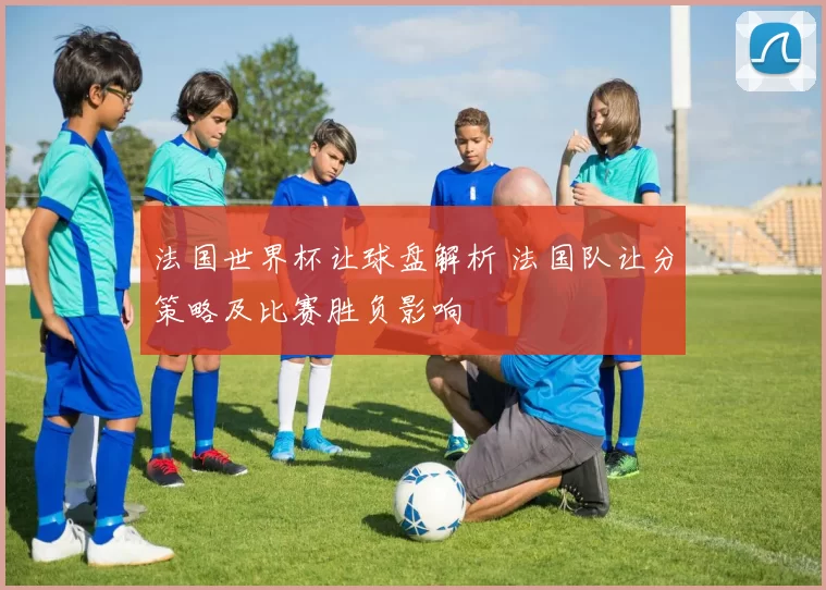 法国世界杯让球盘解析 法国队让分策略及比赛胜负影响