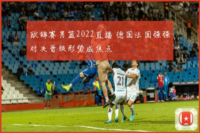 欧锦赛男篮2022直播 德国法国强强对决晋级形势成焦点