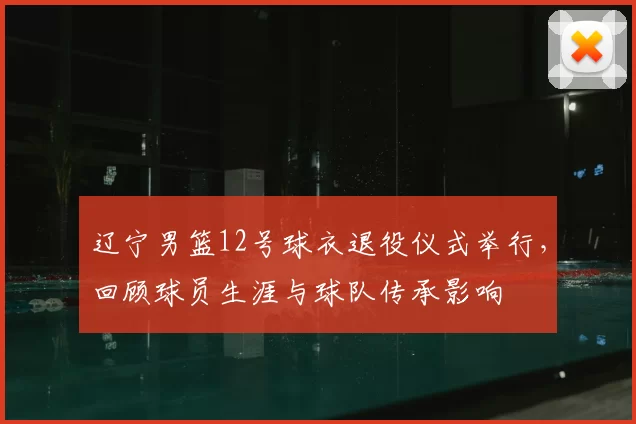 辽宁男篮12号球衣退役仪式举行,回顾球员生涯与球队传承影响