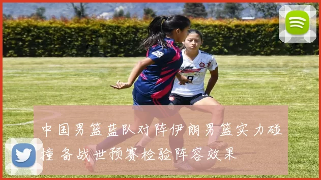 中国男篮蓝队对阵伊朗男篮实力碰撞 备战世预赛检验阵容效果