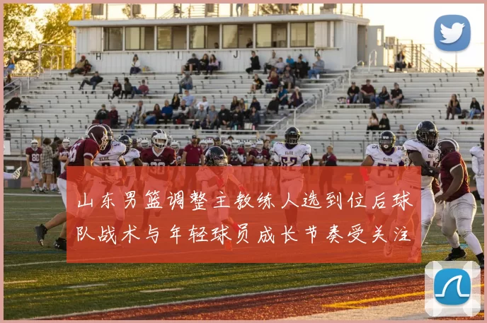 山东男篮调整主教练人选到位后球队战术与年轻球员成长节奏受关注