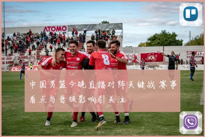 中国男篮今晚直播对阵关键战 赛事看点与晋级影响引关注