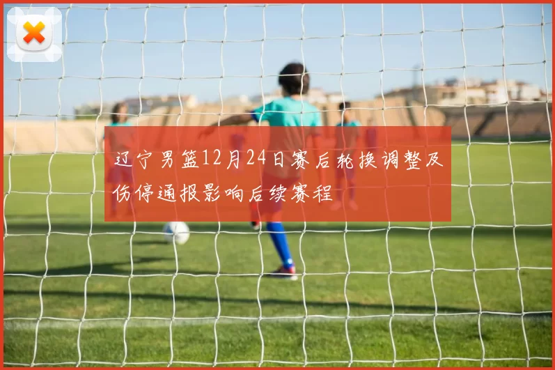 辽宁男篮12月24日赛后轮换调整及伤停通报影响后续赛程