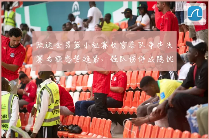 欧运会男篮小组赛收官各队争夺决赛名额态势趋紧，强队伤停成隐忧
