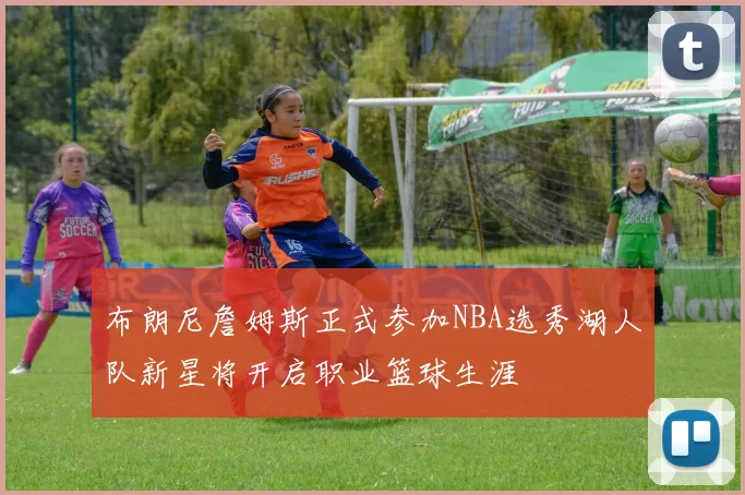 布朗尼詹姆斯正式参加NBA选秀湖人队新星将开启职业篮球生涯