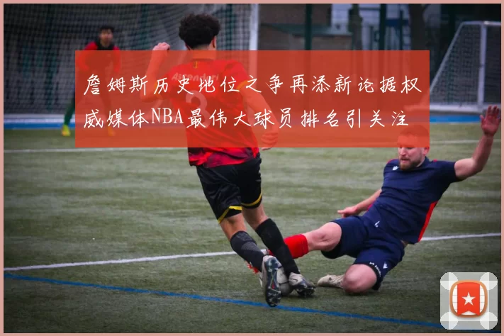 詹姆斯历史地位之争再添新论据权威媒体NBA最伟大球员排名引关注