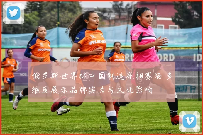俄罗斯世界杯中国制造亮相赛场 多维度展示品牌实力与文化影响